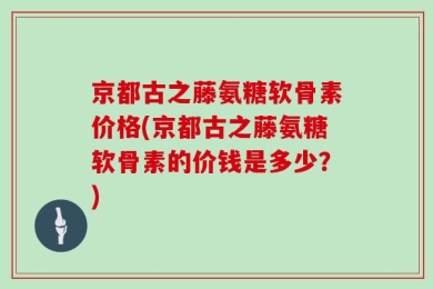京都古之藤氨糖软骨素价格(京都古之藤氨糖软骨素的价钱是多少？)