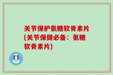 关节保护氨糖软骨素片(关节保健必备：氨糖软骨素片)