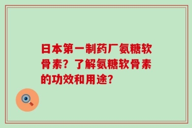 日本第一制药厂氨糖软骨素？了解氨糖软骨素的功效和用途？