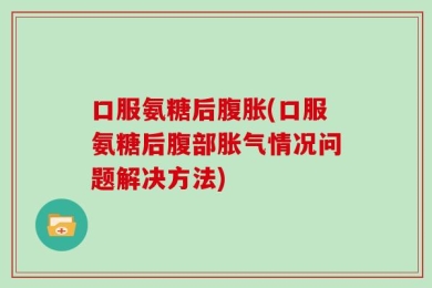 口服氨糖后腹胀(口服氨糖后腹部胀气情况问题解决方法)