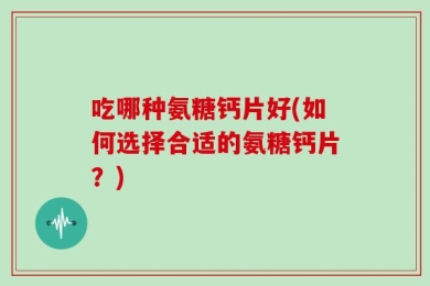 吃哪种氨糖钙片好(如何选择合适的氨糖钙片？)