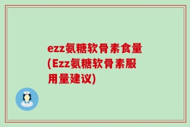 ezz氨糖软骨素食量(Ezz氨糖软骨素服用量建议)