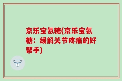京乐宝氨糖(京乐宝氨糖：缓解关节疼痛的好帮手)