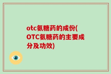 otc氨糖药的成份(OTC氨糖药的主要成分及功效)