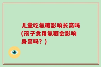 儿童吃氨糖影响长高吗(孩子食用氨糖会影响身高吗？)