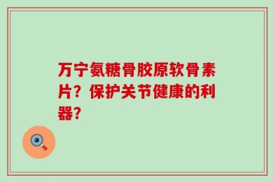 万宁氨糖骨胶原软骨素片？保护关节健康的利器？