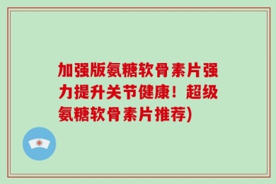 加强版氨糖软骨素片强力提升关节健康！超级氨糖软骨素片推荐)