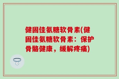 健固佳氨糖软骨素(健固佳氨糖软骨素：保护骨骼健康，缓解疼痛)