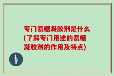 专门氨糖凝胶剂是什么(了解专门用途的氨糖凝胶剂的作用及特点)