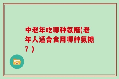 中老年吃哪种氨糖(老年人适合食用哪种氨糖？)