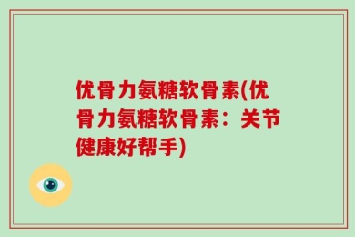 优骨力氨糖软骨素(优骨力氨糖软骨素：关节健康好帮手)