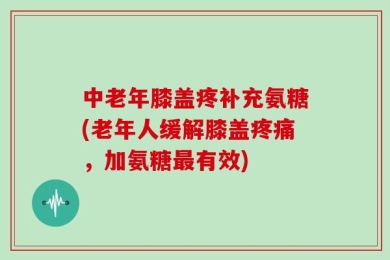 中老年膝盖疼补充氨糖(老年人缓解膝盖疼痛，加氨糖最有效)