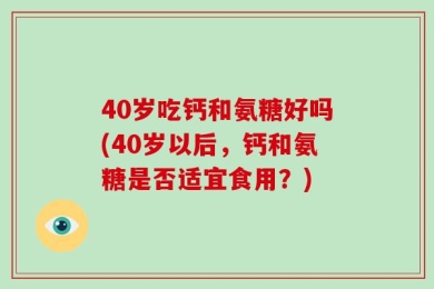 40岁吃钙和氨糖好吗(40岁以后，钙和氨糖是否适宜食用？)