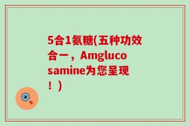 5合1氨糖(五种功效合一，Amglucosamine为您呈现！)