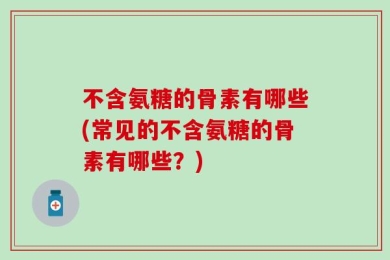 不含氨糖的骨素有哪些(常见的不含氨糖的骨素有哪些？)