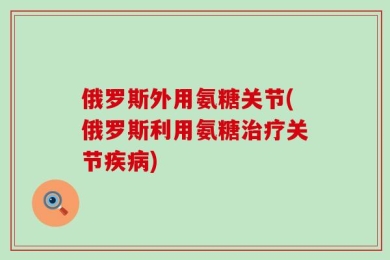 俄罗斯外用氨糖关节(俄罗斯利用氨糖治疗关节疾病)