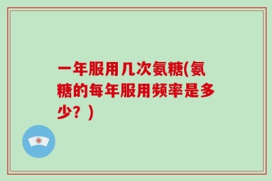 一年服用几次氨糖(氨糖的每年服用频率是多少？)