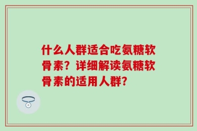 什么人群适合吃氨糖软骨素？详细解读氨糖软骨素的适用人群？