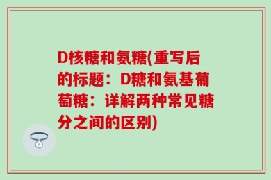 D核糖和氨糖(重写后的标题：D糖和氨基葡萄糖：详解两种常见糖分之间的区别)