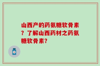 山西产的药氨糖软骨素？了解山西药材之药氨糖软骨素？