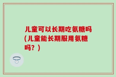 儿童可以长期吃氨糖吗(儿童能长期服用氨糖吗？)