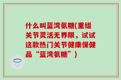 什么叫蓝湾氨糖(重组关节灵活无界限，试试这款热门关节健康保健品“蓝湾氨糖”)