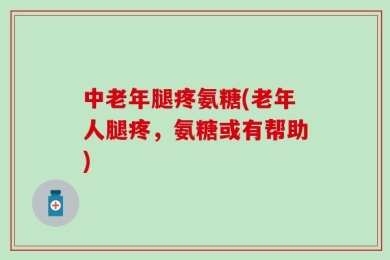 中老年腿疼氨糖(老年人腿疼，氨糖或有帮助)