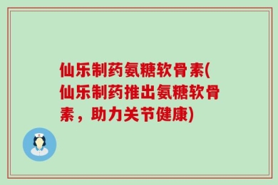 仙乐制药氨糖软骨素(仙乐制药推出氨糖软骨素，助力关节健康)