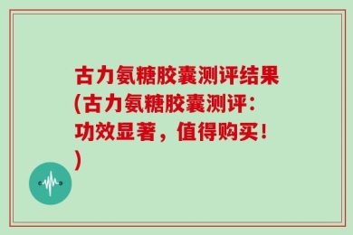 古力氨糖胶囊测评结果(古力氨糖胶囊测评：功效显著，值得购买！)