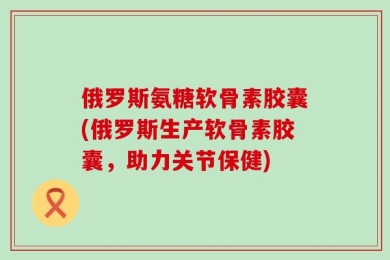 俄罗斯氨糖软骨素胶囊(俄罗斯生产软骨素胶囊，助力关节保健)