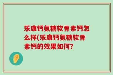 乐康钙氨糖软骨素钙怎么样(乐康钙氨糖软骨素钙的效果如何？