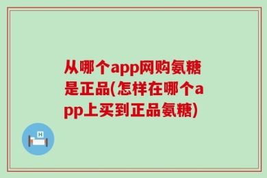 从哪个app网购氨糖是正品(怎样在哪个app上买到正品氨糖)