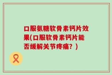 口服氨糖软骨素钙片效果(口服软骨素钙片能否缓解关节疼痛？)