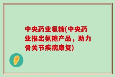 中央药业氨糖(中央药业推出氨糖产品，助力骨关节疾病康复)