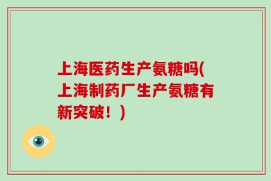 上海医药生产氨糖吗(上海制药厂生产氨糖有新突破！)