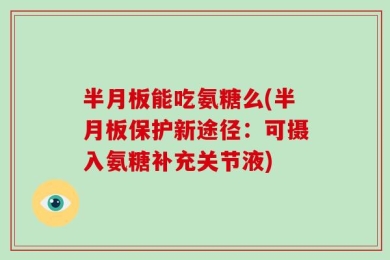 半月板能吃氨糖么(半月板保护新途径：可摄入氨糖补充关节液)
