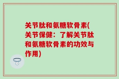 关节肽和氨糖软骨素(关节保健：了解关节肽和氨糖软骨素的功效与作用)