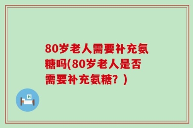 80岁老人需要补充氨糖吗(80岁老人是否需要补充氨糖？)