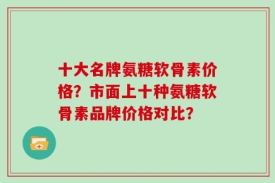 十大名牌氨糖软骨素价格？市面上十种氨糖软骨素品牌价格对比？