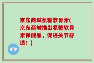 京东商城氨糖软骨素(京东商城推出氨糖软骨素保健品，促进关节舒适！)