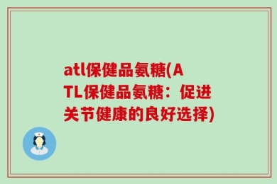 atl保健品氨糖(ATL保健品氨糖：促进关节健康的良好选择)