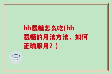 hb氨糖怎么吃(hb氨糖的用法方法，如何正确服用？)