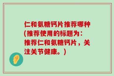 仁和氨糖钙片推荐哪种(推荐使用的标题为：推荐仁和氨糖钙片，关注关节健康。)