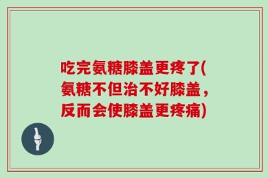 吃完氨糖膝盖更疼了(氨糖不但治不好膝盖，反而会使膝盖更疼痛)