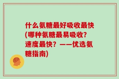 什么氨糖最好吸收最快(哪种氨糖最易吸收？速度最快？——优选氨糖指南)