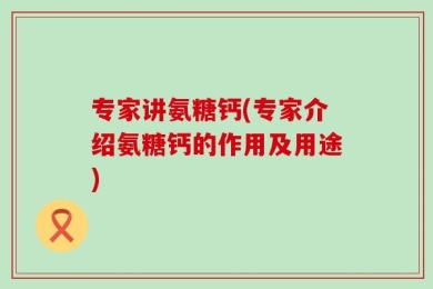 专家讲氨糖钙(专家介绍氨糖钙的作用及用途)