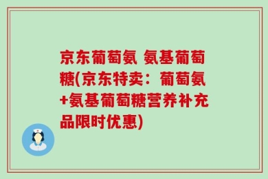 京东葡萄氨 氨基葡萄糖(京东特卖：葡萄氨+氨基葡萄糖营养补充品限时优惠)