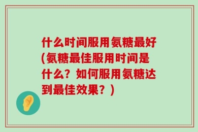 什么时间服用氨糖最好(氨糖最佳服用时间是什么？如何服用氨糖达到最佳效果？)