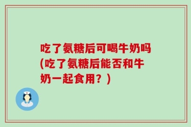 吃了氨糖后可喝牛奶吗(吃了氨糖后能否和牛奶一起食用？)