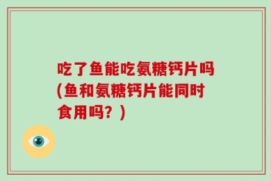 吃了鱼能吃氨糖钙片吗(鱼和氨糖钙片能同时食用吗？)